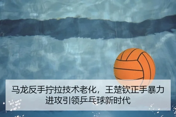 马龙反手拧拉技术老化，王楚钦正手暴力进攻引领乒乓球新时代